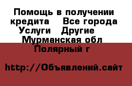 Помощь в получении кредита  - Все города Услуги » Другие   . Мурманская обл.,Полярный г.